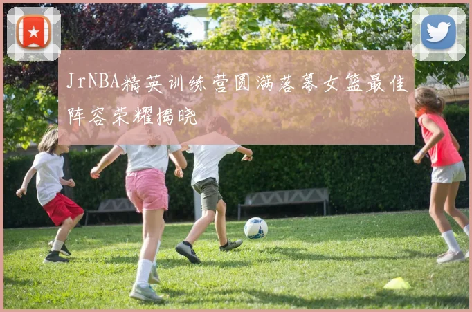JrNBA精英训练营圆满落幕女篮最佳阵容荣耀揭晓