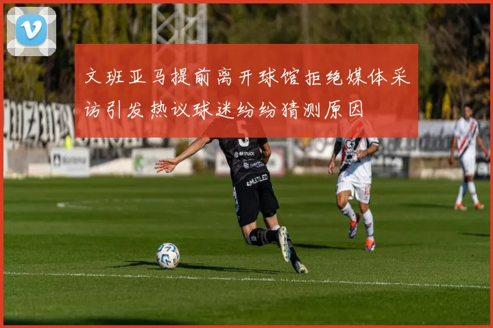 文班亚马提前离开球馆拒绝媒体采访引发热议球迷纷纷猜测原因