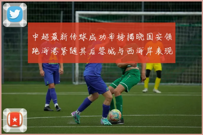 中超最新传球成功率榜揭晓国安领跑海港紧随其后蓉城与西海岸表现不俗