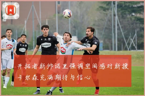 开拓者新帅诺里强调空间感对新援卡尔森充满期待与信心