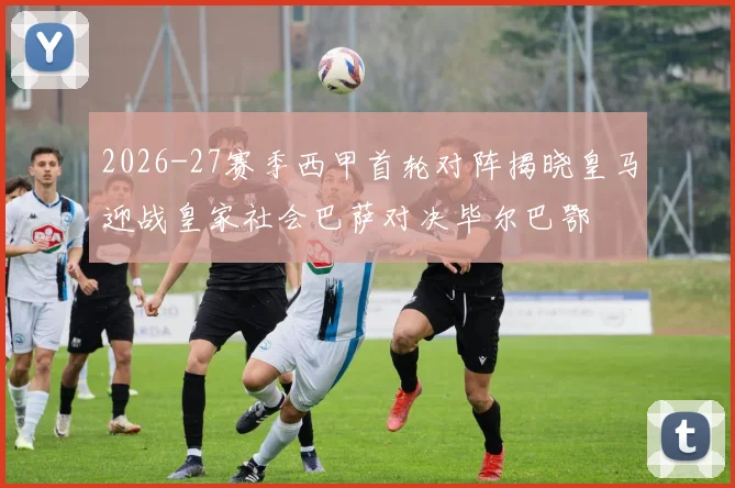 2026-27赛季西甲首轮对阵揭晓皇马迎战皇家社会巴萨对决毕尔巴鄂