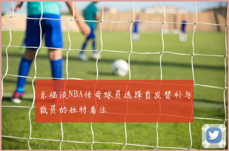 乐福谈NBA传奇球员选择首发替补与裁员的独特看法