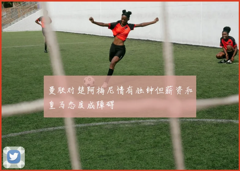 曼联对楚阿梅尼情有独钟但薪资和皇马态度成障碍