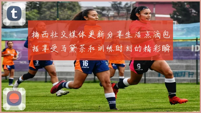 梅西社交媒体更新分享生活点滴包括享受马黛茶和训练时刻的精彩瞬间