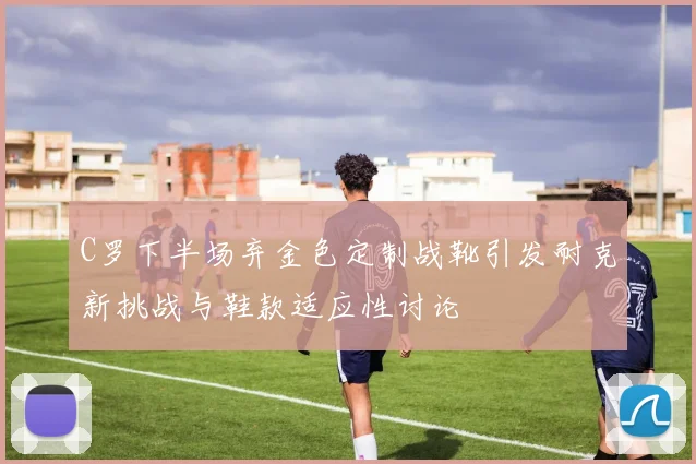 C罗下半场弃金色定制战靴引发耐克新挑战与鞋款适应性讨论