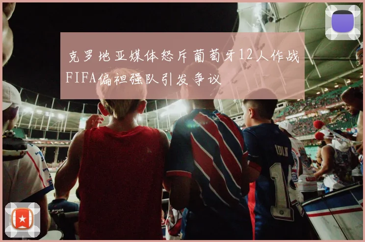 克罗地亚媒体怒斥葡萄牙12人作战FIFA偏袒强队引发争议