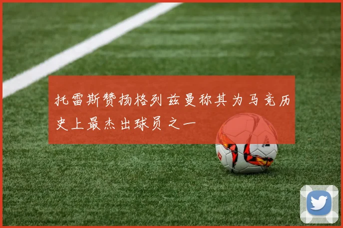 托雷斯赞扬格列兹曼称其为马竞历史上最杰出球员之一