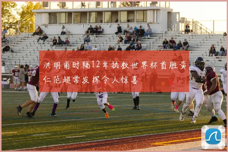 洪明甫时隔12年执教世界杯首胜黄仁范超常发挥令人惊喜