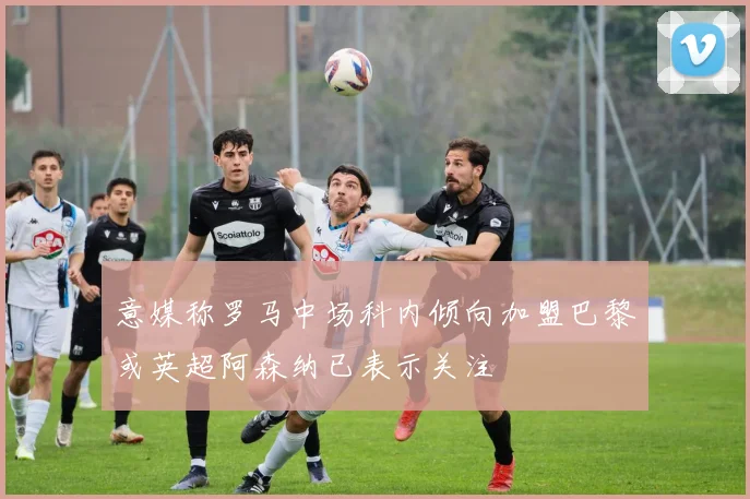 意媒称罗马中场科内倾向加盟巴黎或英超阿森纳已表示关注